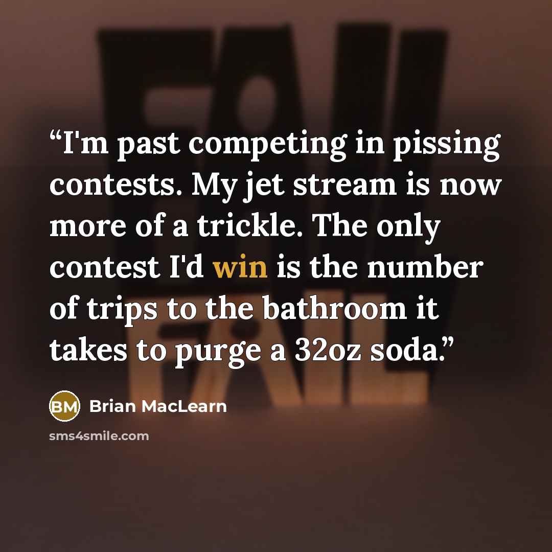 “I'm past competing in pissing contests. My jet stream is now more of a trickle. The only contest I'd win is the number of trips to the bathroom it takes to purge a 32oz soda.” quote by Brian MacLearn