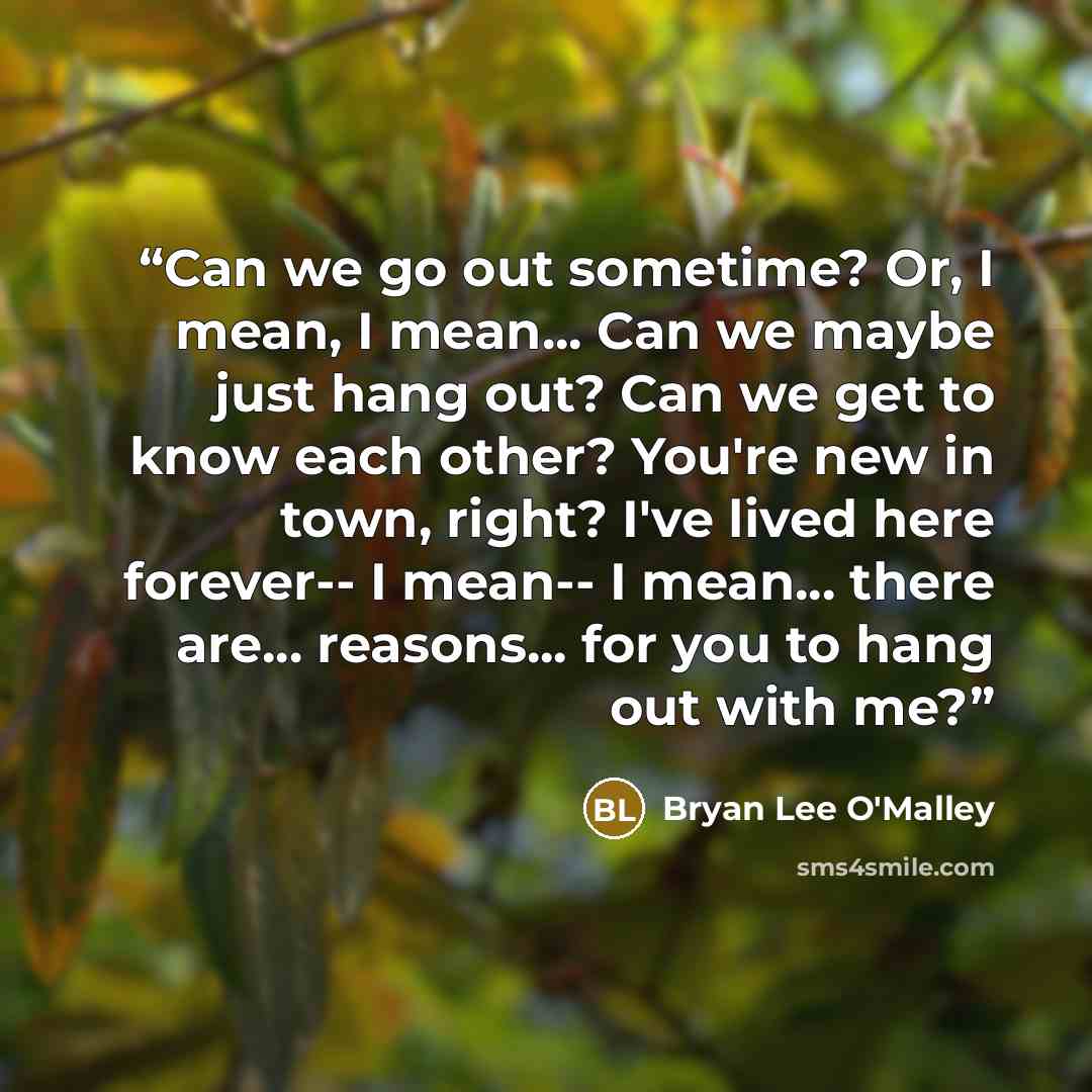“Can we go out sometime? Or, I mean, I mean... Can we maybe just hang out? Can we get to know each other? You're new in town, right? I've lived here forever-- I mean-- I mean... there are... reasons... for you to hang out with me?” quote by Bryan Lee O'Malley