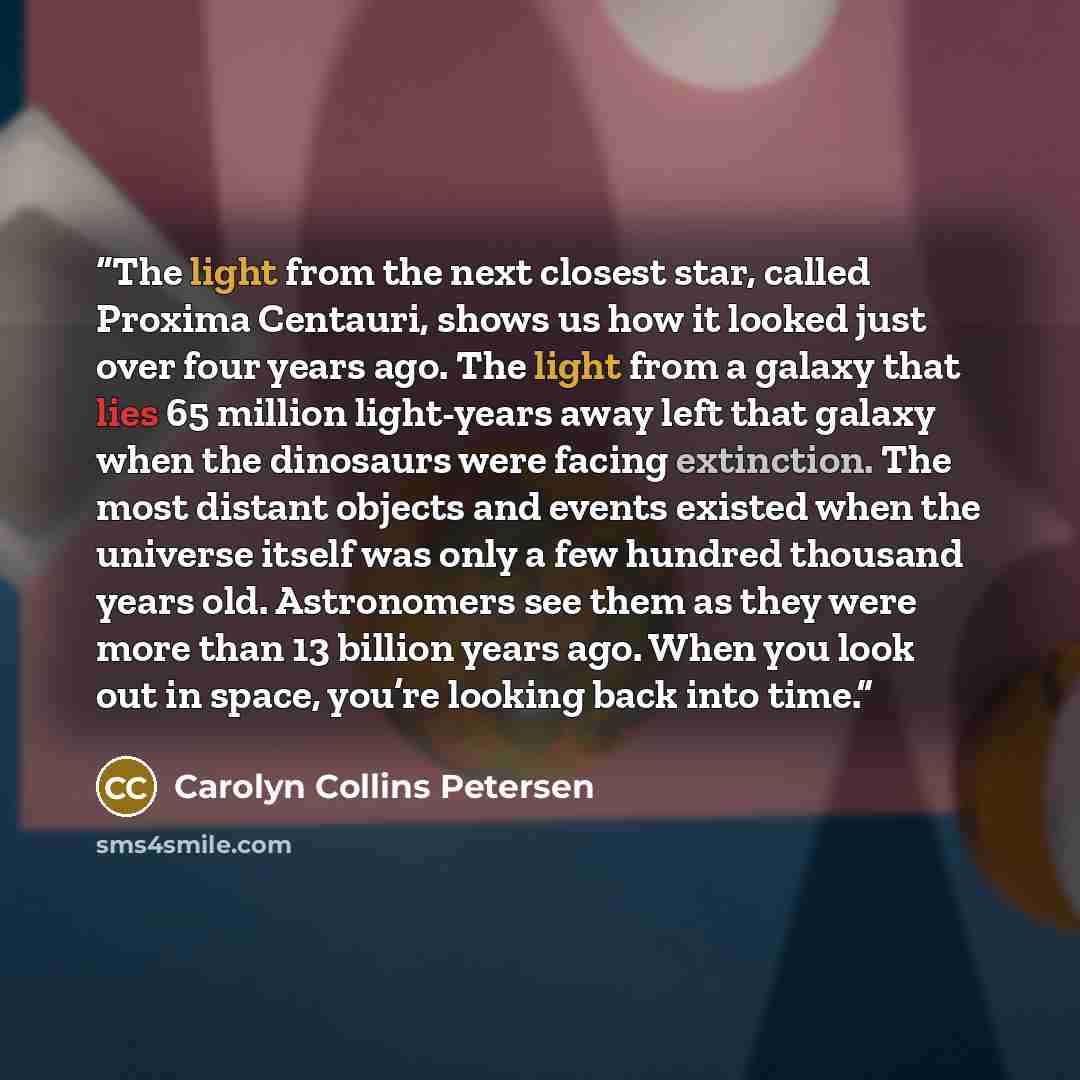 “The light from the next closest star, called Proxima Centauri, shows us how it looked just over four years ago. The light from a galaxy that lies 65 million light-years away left that galaxy when the dinosaurs were facing extinction. The most distant objects and events existed when the universe…” quote by Carolyn Collins Petersen