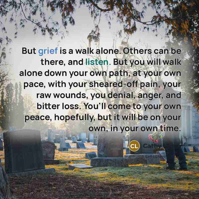 “But grief is a walk alone. Others can be there, and listen. But you will walk alone down your own path, at your own pace, with your sheared-off pain, your raw wounds, you denial, anger, and bitter loss. You'll come to your own peace, hopefully, but it will be on your own, in your own time.” quote by Cathy Lamb