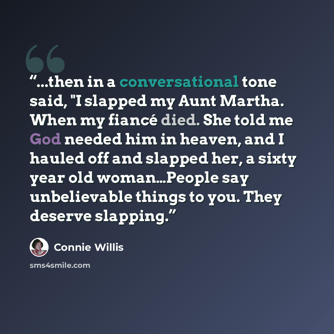 “...then in a conversational tone said, "I slapped my Aunt Martha. When my fiancé died. She told me God needed him in heaven, and I hauled off and slapped her, a sixty year old woman…People say unbelievable things to you. They deserve slapping.” quote by Connie Willis