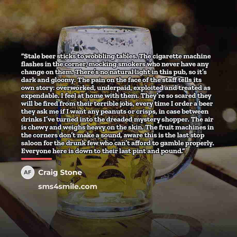 “Stale beer sticks to wobbling tables. The cigarette machine flashes in the corner, mocking smokers who never have any change on them. There’s no natural light in this pub, so it’s dark and gloomy. The pain on the face of the staff tells its own story: overworked, underpaid, exploited and treated…” quote by Craig Stone