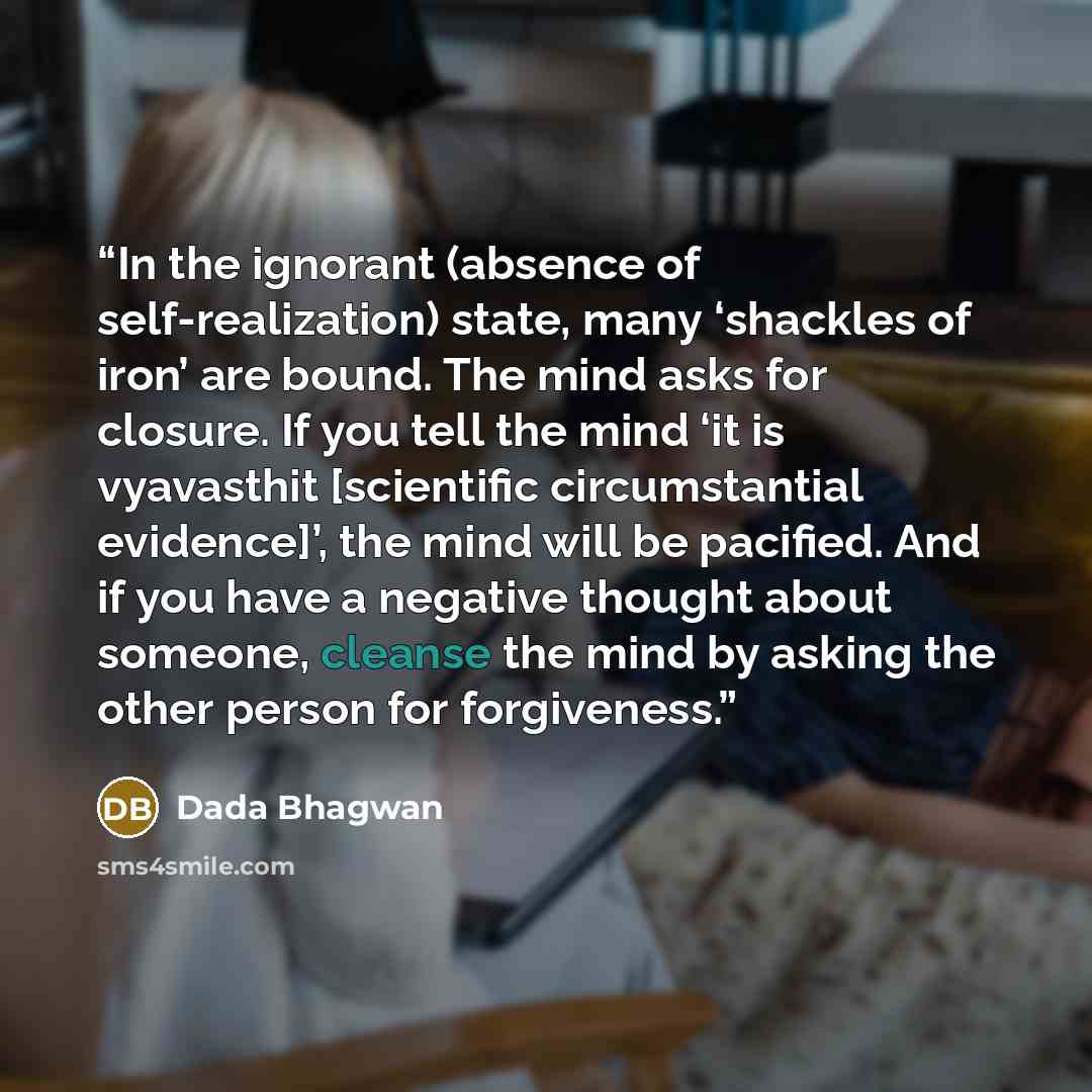 “In the ignorant (absence of self-realization) state, many ‘shackles of iron’ are bound. The mind asks for closure. If you tell the mind ‘it is vyavasthit [scientific circumstantial evidence]’, the mind will be pacified. And if you have a negative thought about someone, cleanse the mind by asking…” quote by Dada Bhagwan