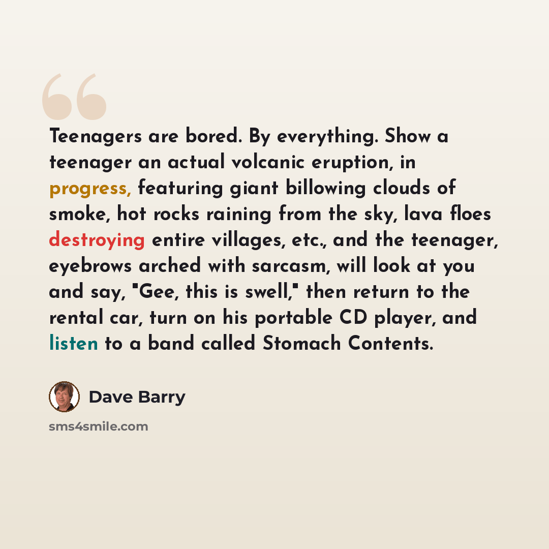 “Teenagers are bored. By everything. Show a teenager an actual volcanic eruption, in progress, featuring giant billowing clouds of smoke, hot rocks raining from the sky, lava floes destroying entire villages, etc., and the teenager, eyebrows arched with sarcasm, will look at you and say, "Gee, this…” quote by Dave Barry