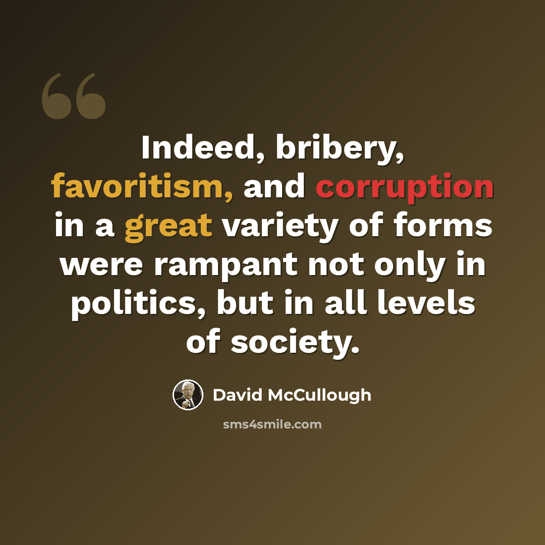 “Indeed, bribery, favoritism, and corruption in a great variety of forms were rampant not only in politics, but in all levels of society.” quote by David McCullough