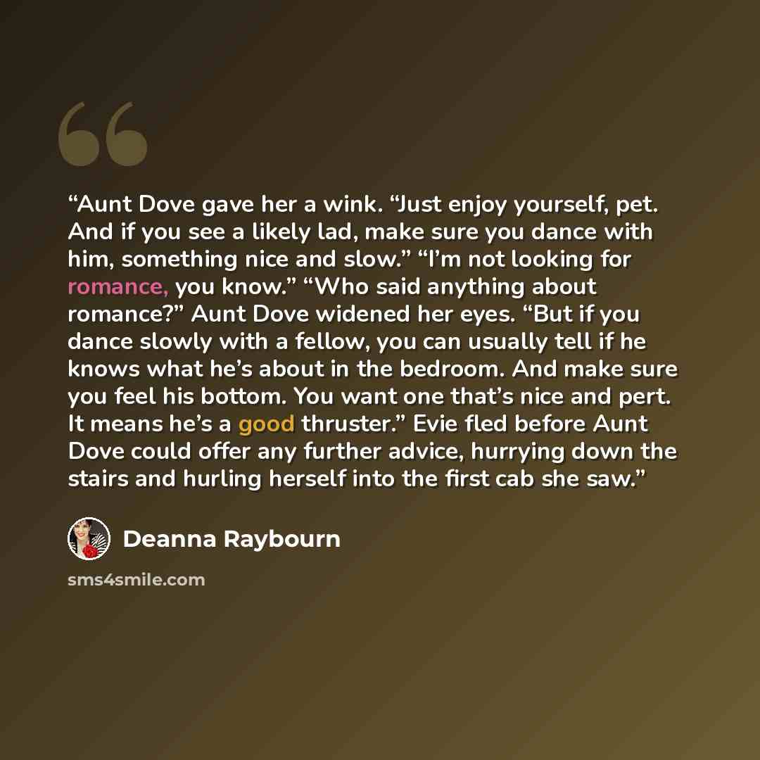“Aunt Dove gave her a wink. “Just enjoy yourself, pet. And if you see a likely lad, make sure you dance with him, something nice and slow.” “I’m not looking for romance, you know.” “Who said anything about romance?” Aunt Dove widened her eyes. “But if you dance slowly with a fellow, you can usually…” quote by Deanna Raybourn