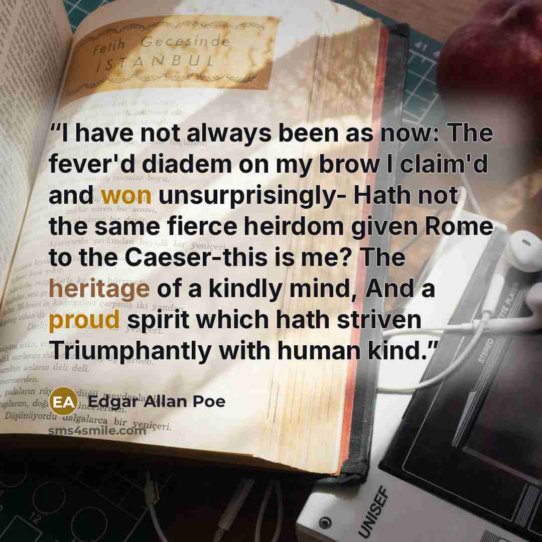 “I have not always been as now: The fever'd diadem on my brow I claim'd and won unsurprisingly- Hath not the same fierce heirdom given Rome to the Caeser-this is me? The heritage of a kindly mind, And a proud spirit which hath striven Triumphantly with human kind.” quote by Edgar Allan Poe