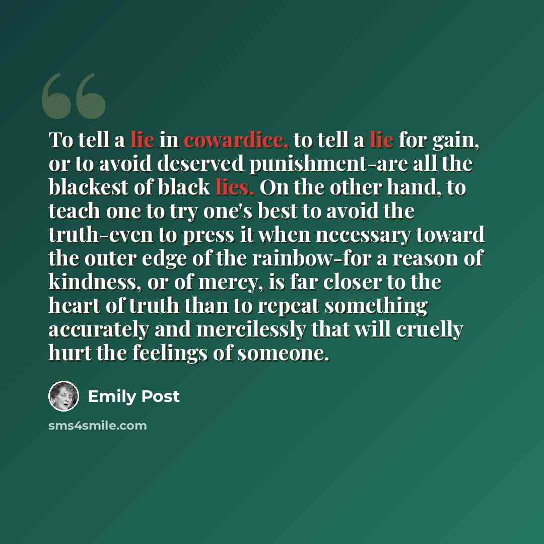 “To tell a lie in cowardice, to tell a lie for gain, or to avoid deserved punishment-are all the blackest of black lies. On the other hand, to teach one to try one's best to avoid the truth-even to press it when necessary toward the outer edge of the rainbow-for a reason of kindness, or of mercy…” quote by Emily Post