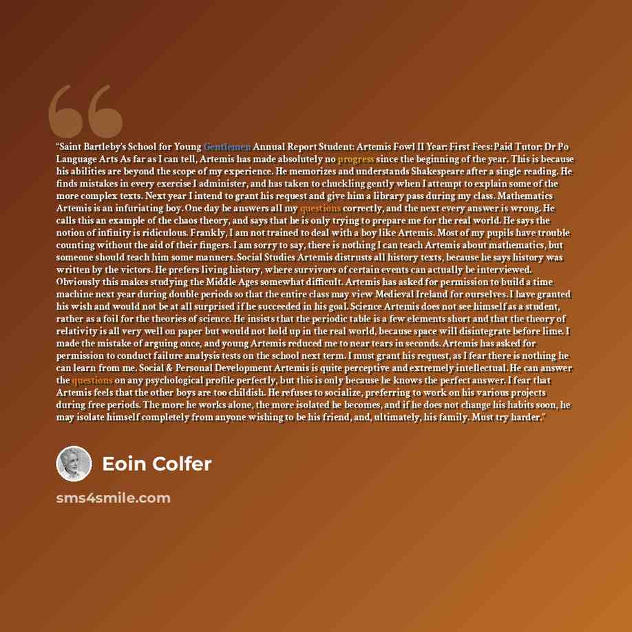 “Saint Bartleby's School for Young Gentlemen Annual Report Student: Artemis Fowl II Year: First Fees: Paid Tutor: Dr Po Language Arts As far as I can tell, Artemis has made absolutely no progress since the beginning of the year. This is because his abilities are beyond the scope of my experience…” quote by Eoin Colfer