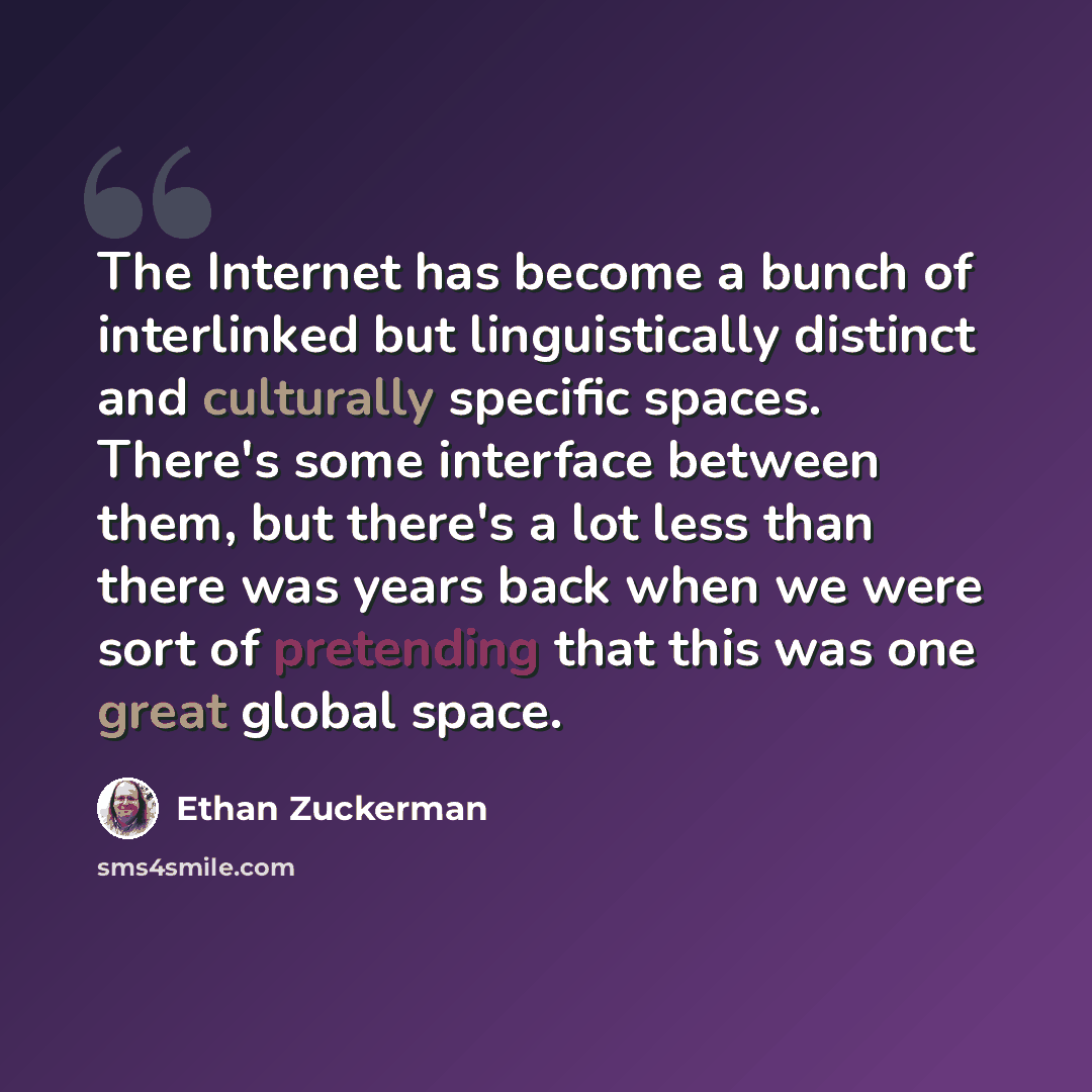“The Internet has become a bunch of interlinked but linguistically distinct and culturally specific spaces. There's some interface between them, but there's a lot less than there was years back when we were sort of pretending that this was one great global space.” quote by Ethan Zuckerman