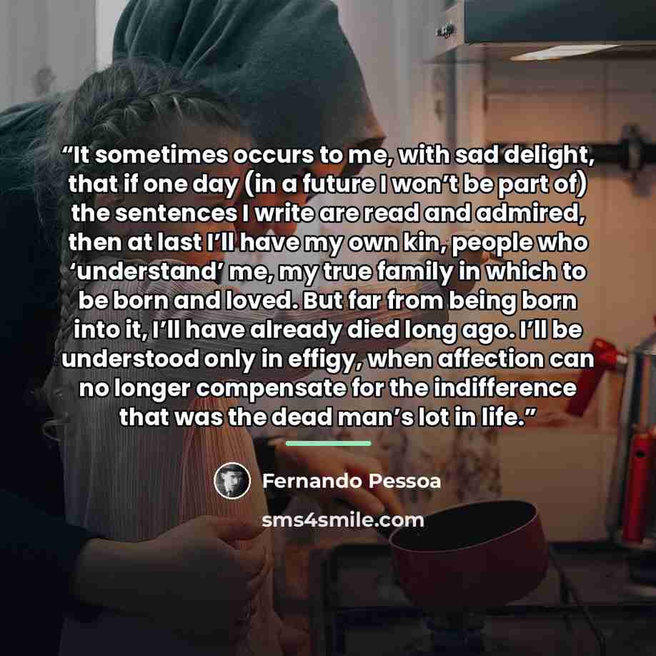 “It sometimes occurs to me, with sad delight, that if one day (in a future I won’t be part of) the sentences I write are read and admired, then at last I’ll have my own kin, people who ‘understand’ me, my true family in which to be born and loved. But far from being born into it, I’ll have already…” quote by Fernando Pessoa