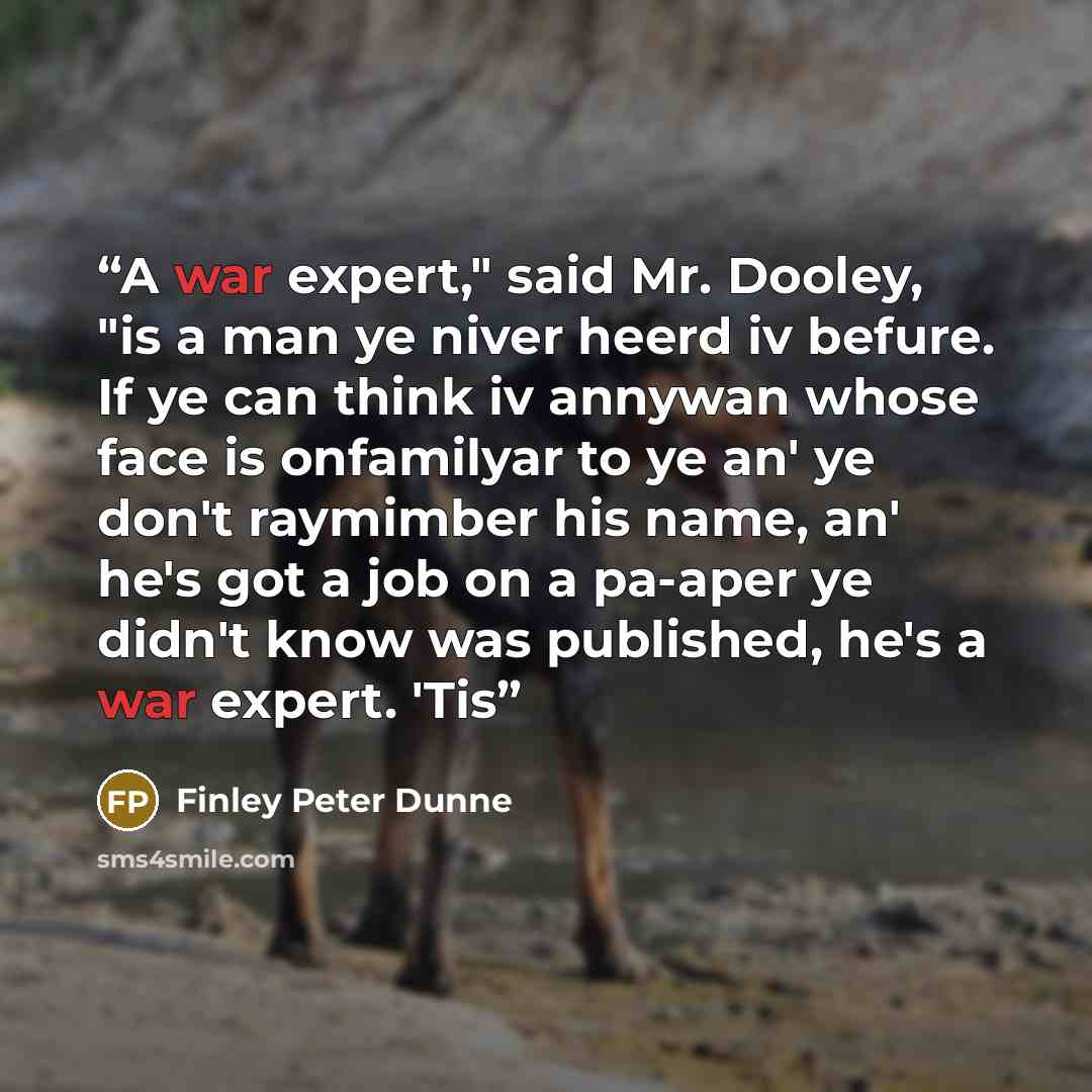 “A war expert," said Mr. Dooley, "is a man ye niver heerd iv befure. If ye can think iv annywan whose face is onfamilyar to ye an' ye don't raymimber his name, an' he's got a job on a pa-aper ye didn't know was published, he's a war expert. 'Tis” quote by Finley Peter Dunne