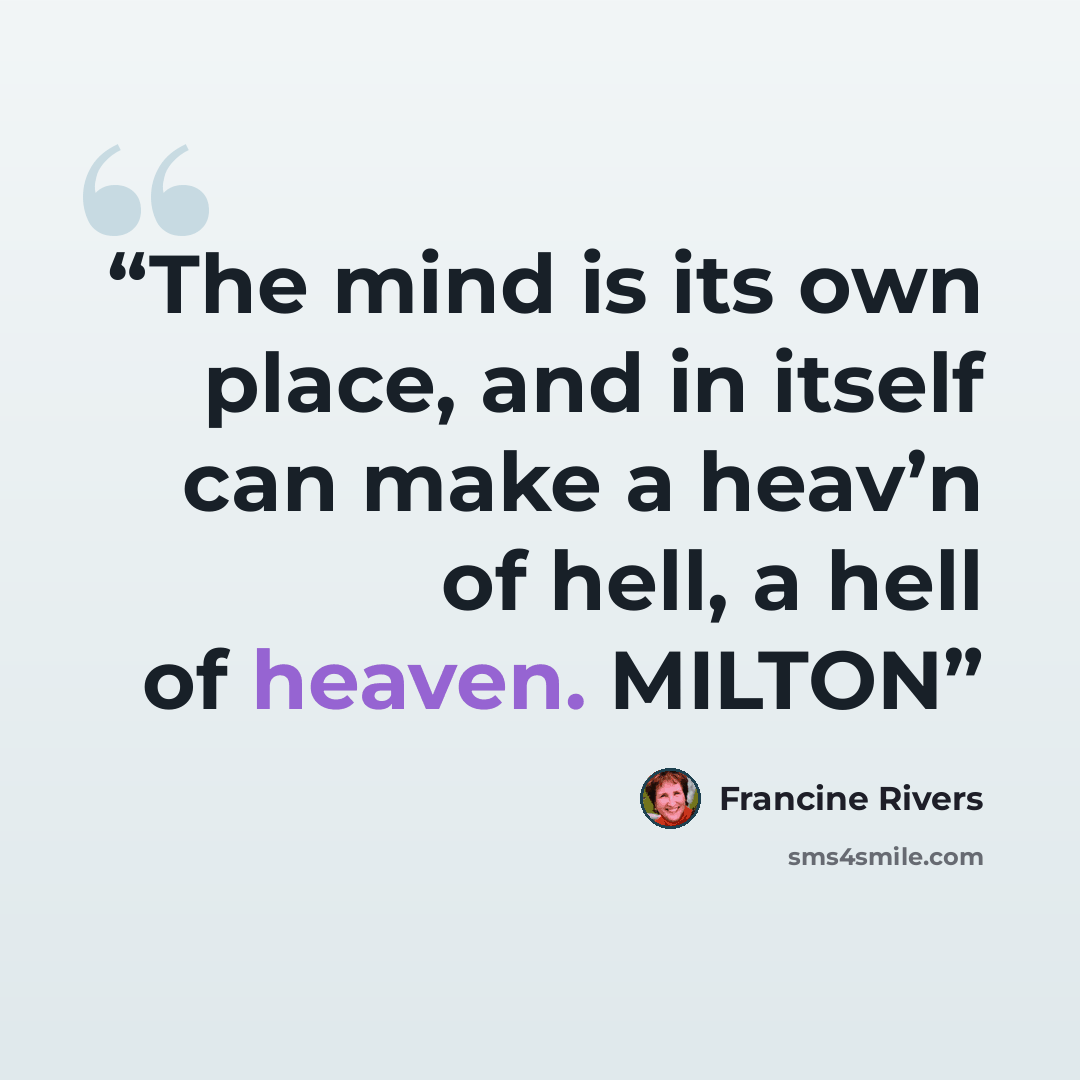 “The mind is its own place, and in itself can make a heav’n of hell, a hell of heaven. MILTON” quote by Francine Rivers