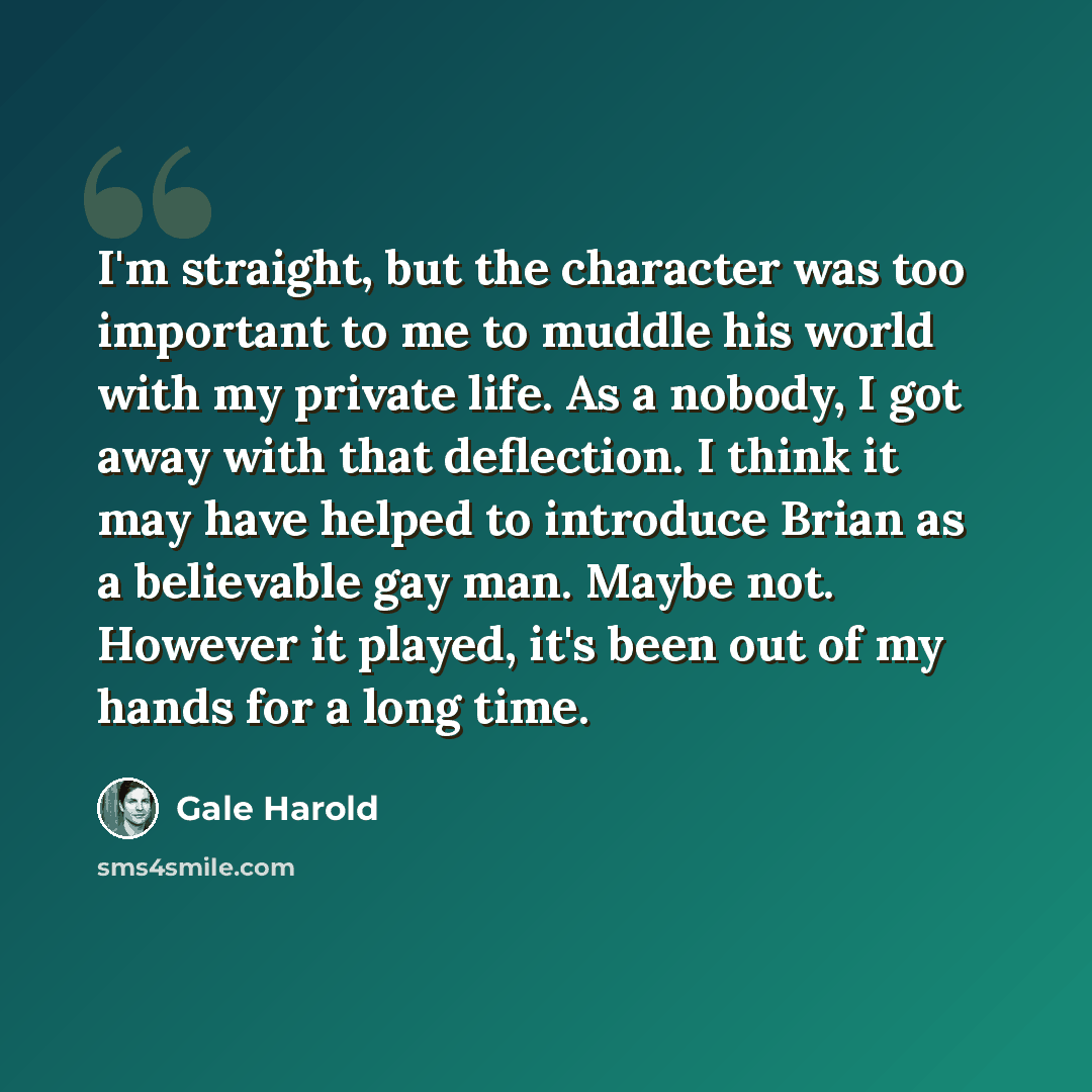 “I'm straight, but the character was too important to me to muddle his world with my private life. As a nobody, I got away with that deflection. I think it may have helped to introduce Brian as a believable gay man. Maybe not. However it played, it's been out of my hands for a long time.” quote by Gale Harold
