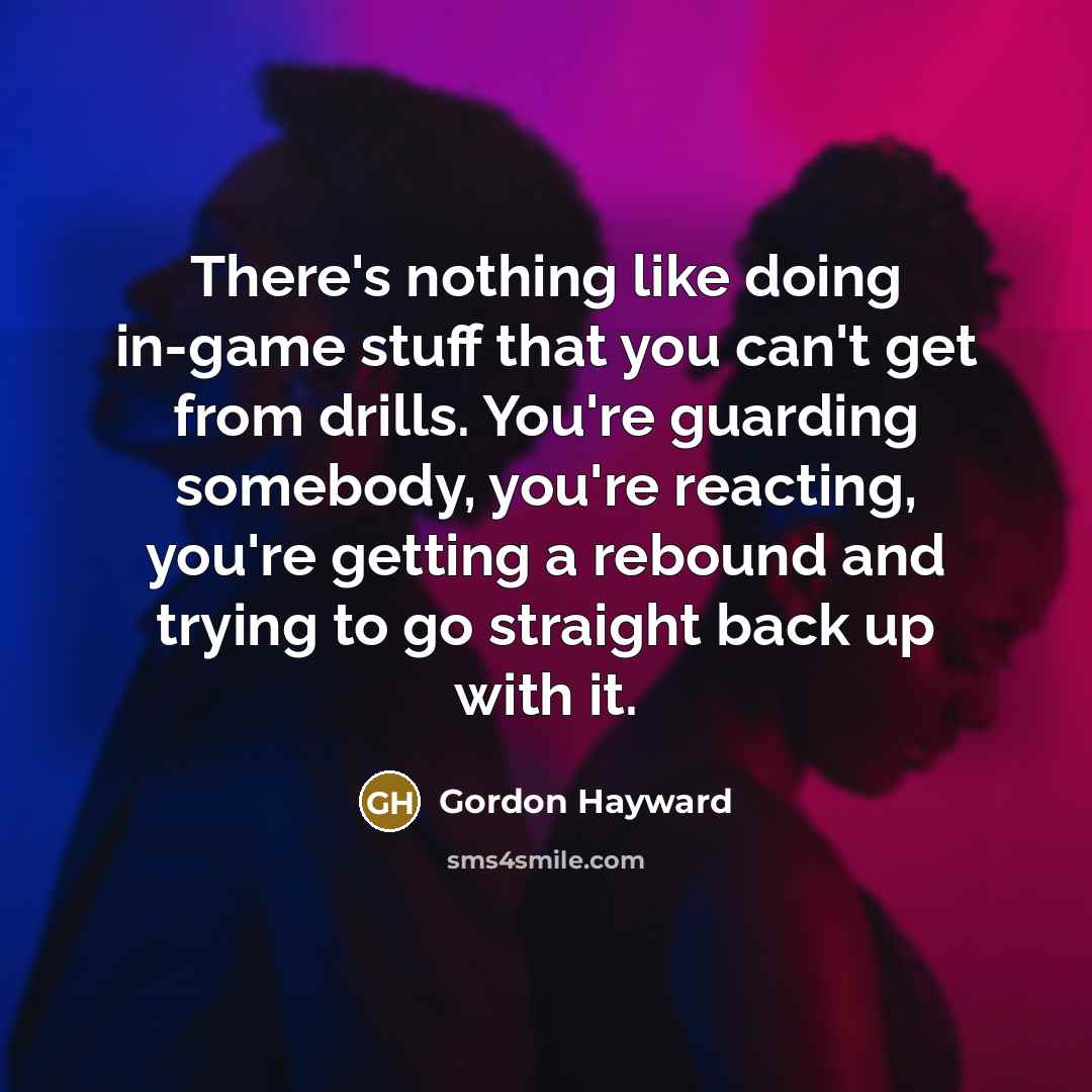 “There's nothing like doing in-game stuff that you can't get from drills. You're guarding somebody, you're reacting, you're getting a rebound and trying to go straight back up with it.” quote by Gordon Hayward