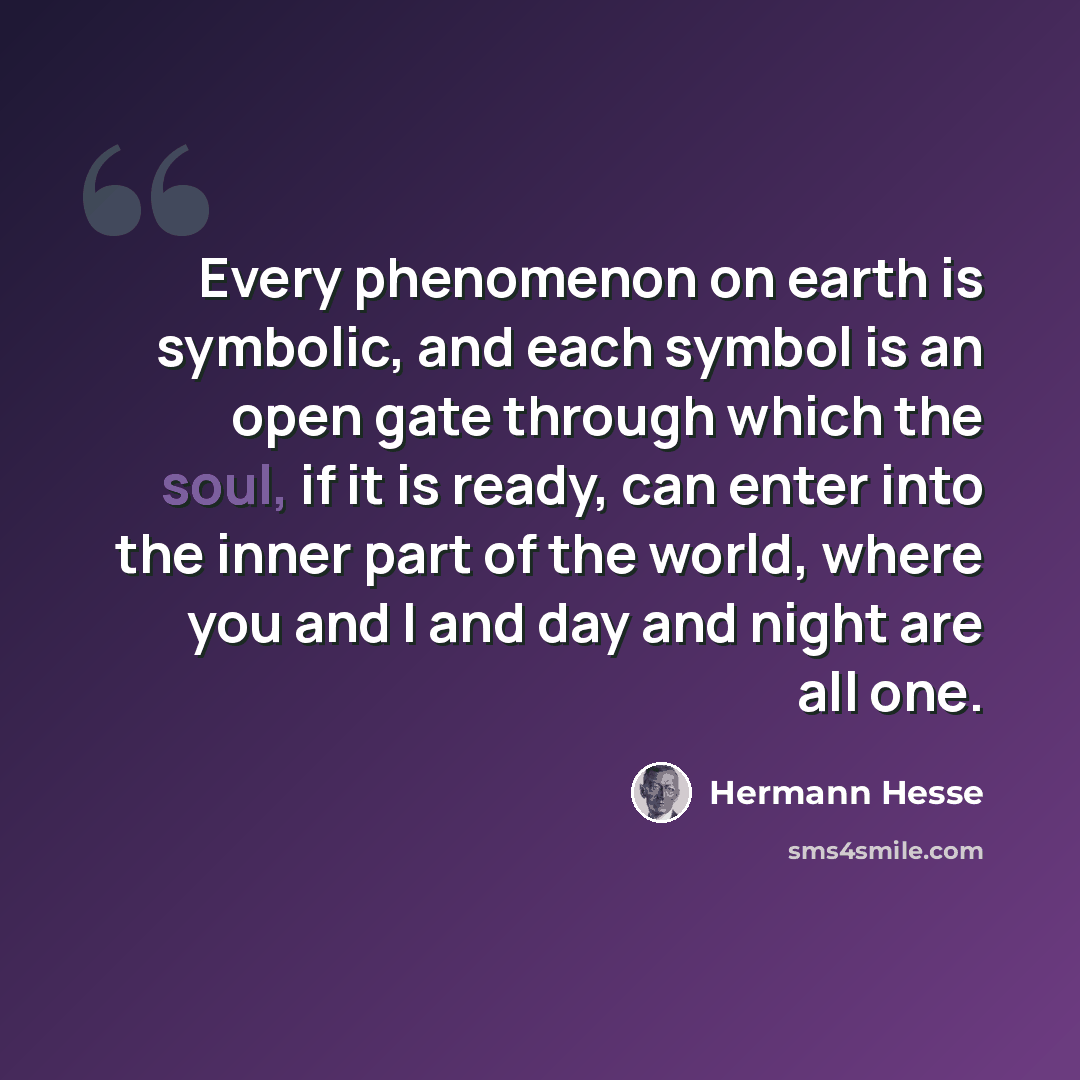 “Every phenomenon on earth is symbolic, and each symbol is an open gate through which the soul, if it is ready, can enter into the inner part of the world, where you and I and day and night are all one.” quote by Hermann Hesse