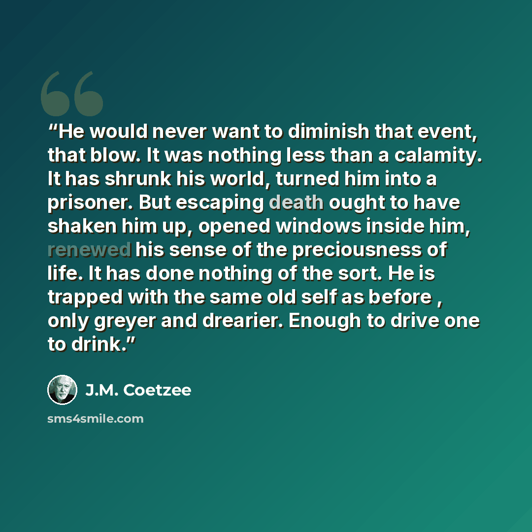 “He would never want to diminish that event, that blow. It was nothing less than a calamity. It has shrunk his world, turned him into a prisoner. But escaping death ought to have shaken him up, opened windows inside him, renewed his sense of the preciousness of life. It has done nothing of the…” quote by J.M. Coetzee