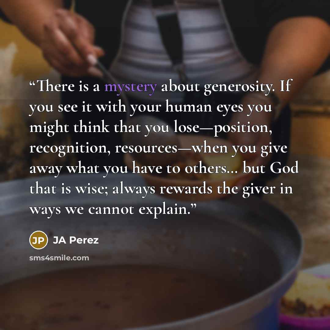 “There is a mystery about generosity. If you see it with your human eyes you might think that you lose—position, recognition, resources—when you give away what you have to others… but God that is wise; always rewards the giver in ways we cannot explain.” quote by JA Perez