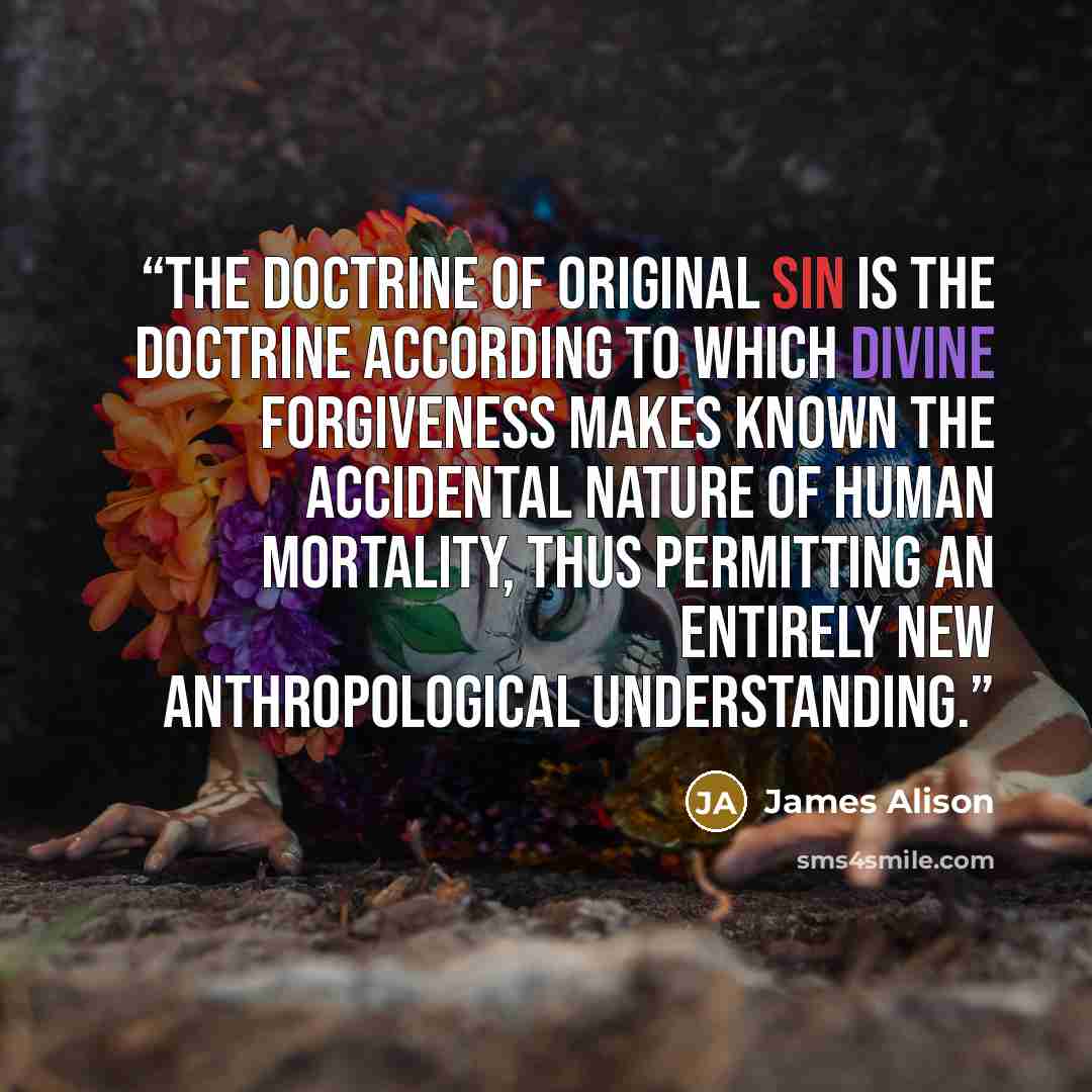 “The doctrine of original sin is the doctrine according to which divine forgiveness makes known the accidental nature of human mortality, thus permitting an entirely new anthropological understanding.” quote by James Alison