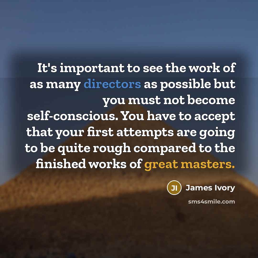 “It's important to see the work of as many directors as possible but you must not become self-conscious. You have to accept that your first attempts are going to be quite rough compared to the finished works of great masters.” quote by James Ivory