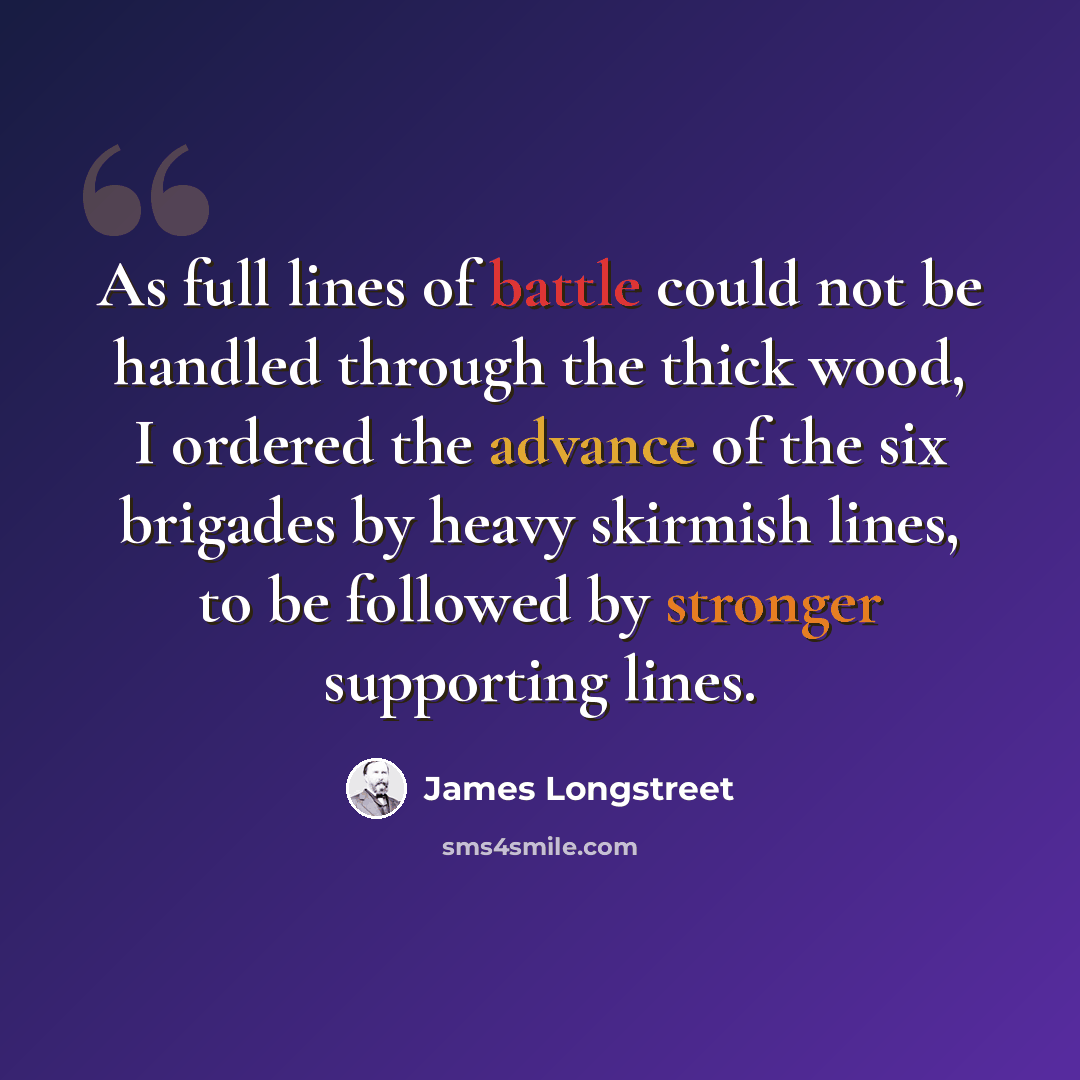 “As full lines of battle could not be handled through the thick wood, I ordered the advance of the six brigades by heavy skirmish lines, to be followed by stronger supporting lines.” quote by James Longstreet