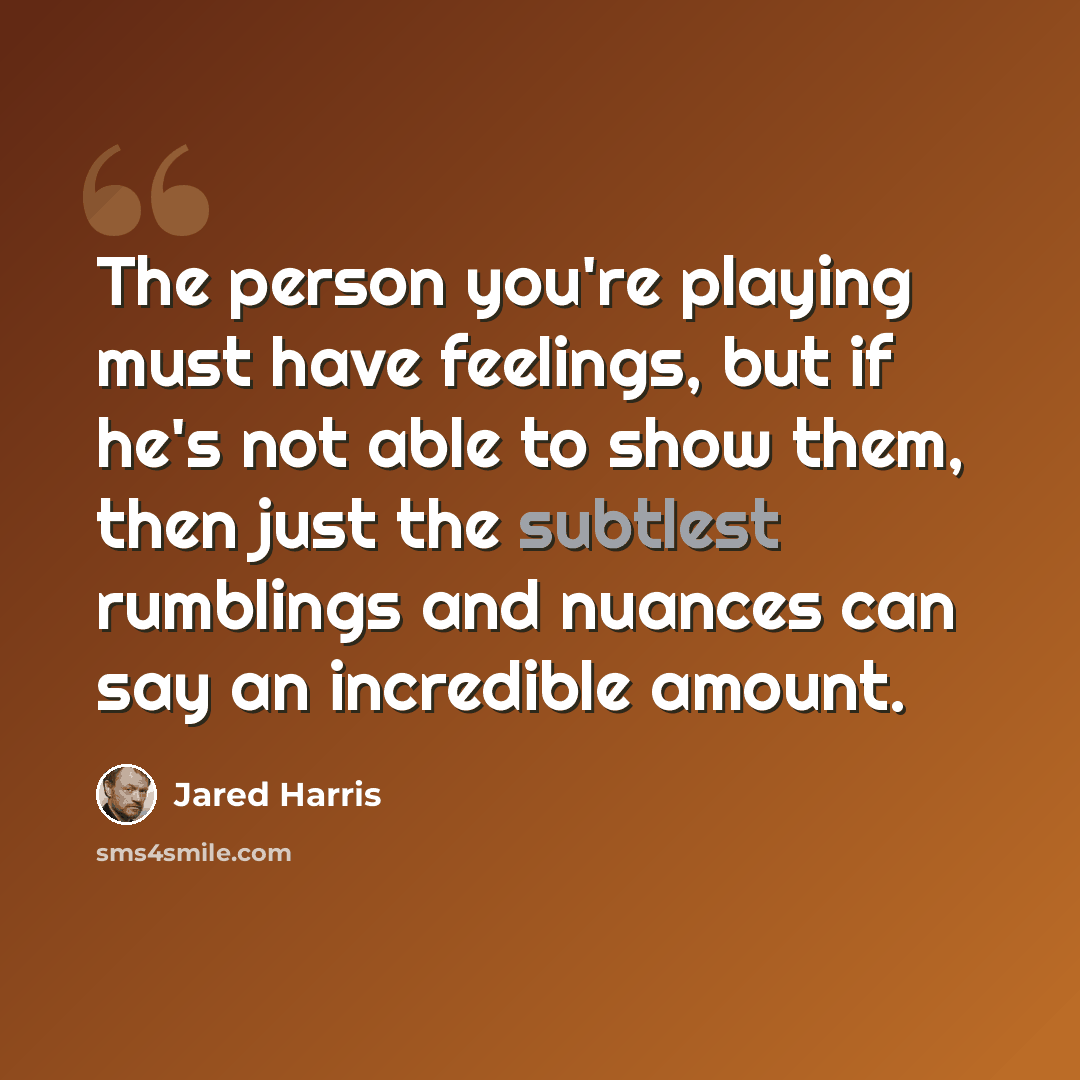 “The person you're playing must have feelings, but if he's not able to show them, then just the subtlest rumblings and nuances can say an incredible amount.” quote by Jared Harris