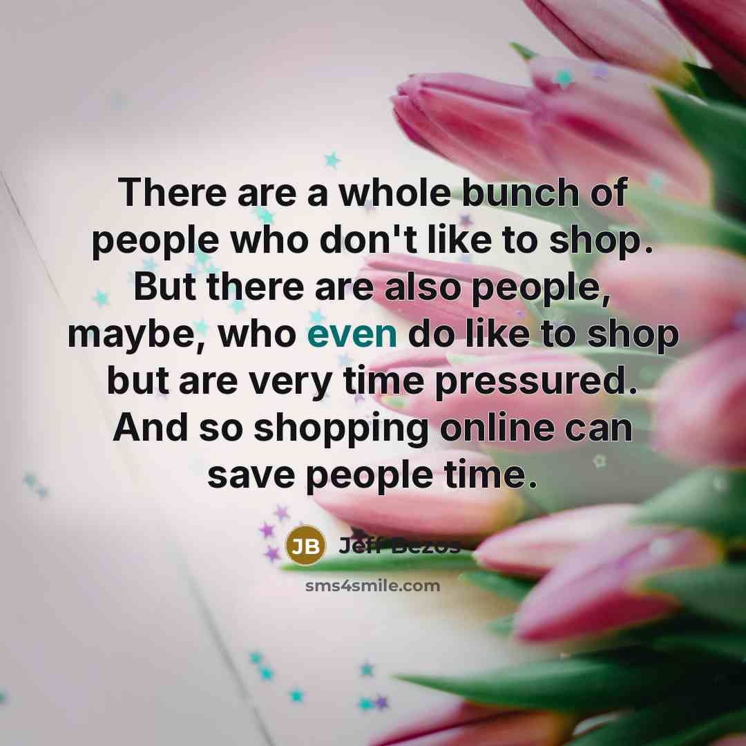 “There are a whole bunch of people who don't like to shop. But there are also people, maybe, who even do like to shop but are very time pressured. And so shopping online can save people time.” quote by Jeff Bezos