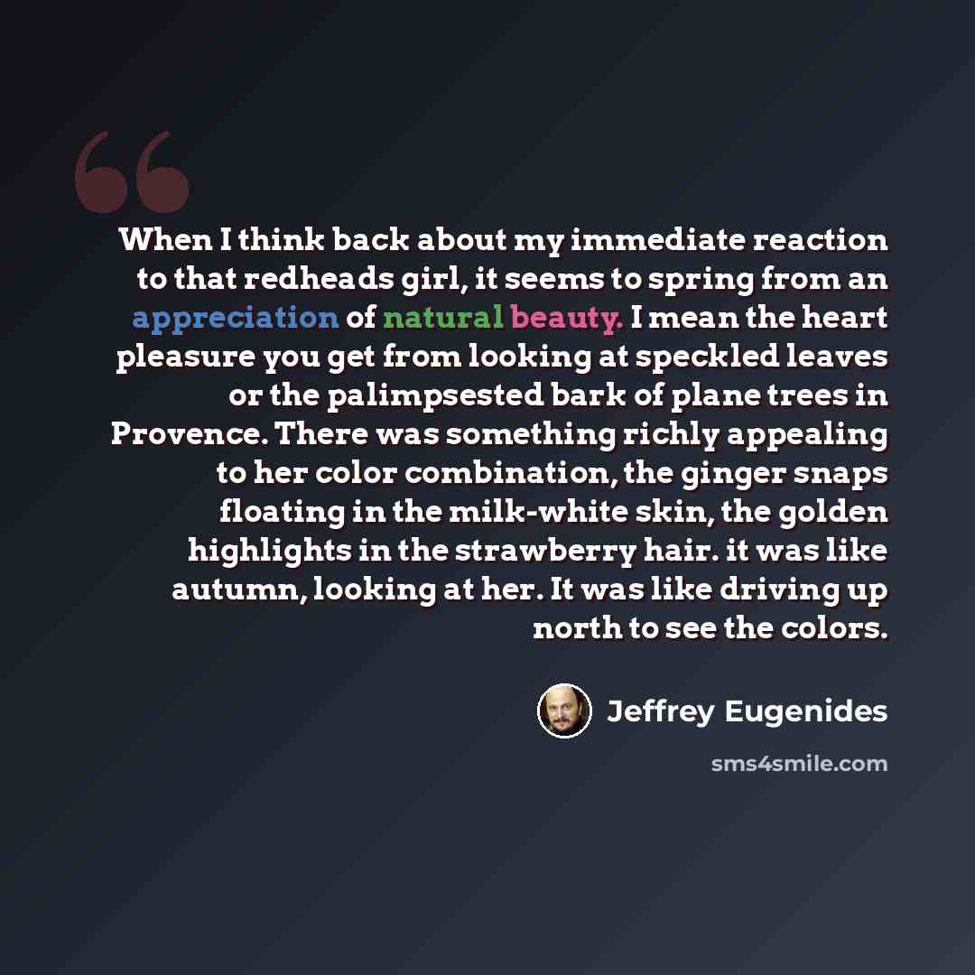 “When I think back about my immediate reaction to that redheads girl, it seems to spring from an appreciation of natural beauty. I mean the heart pleasure you get from looking at speckled leaves or the palimpsested bark of plane trees in Provence. There was something richly appealing to her color…” quote by Jeffrey Eugenides