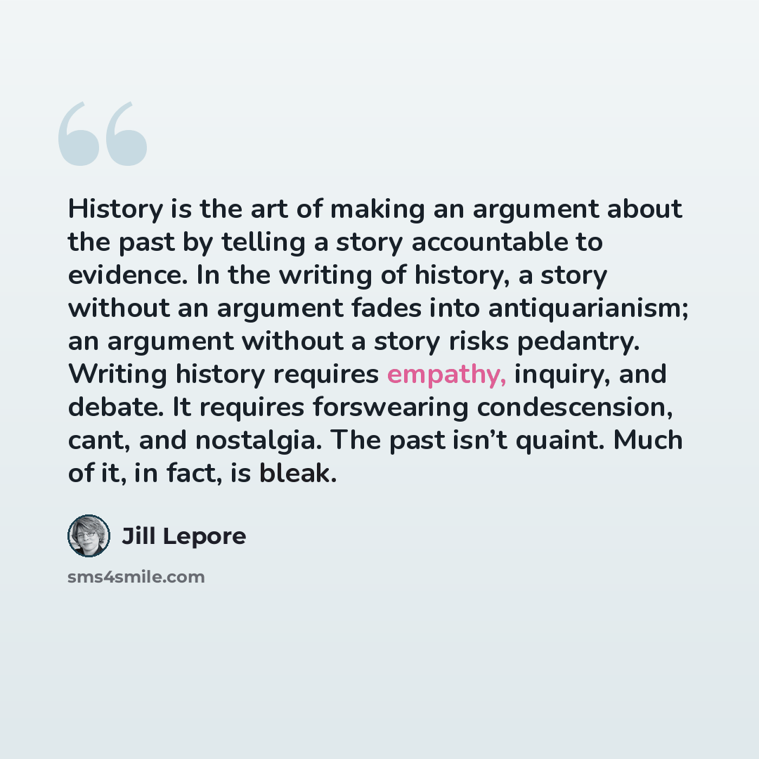 “History is the art of making an argument about the past by telling a story accountable to evidence. In the writing of history, a story without an argument fades into antiquarianism; an argument without a story risks pedantry. Writing history requires empathy, inquiry, and debate. It requires…” quote by Jill Lepore