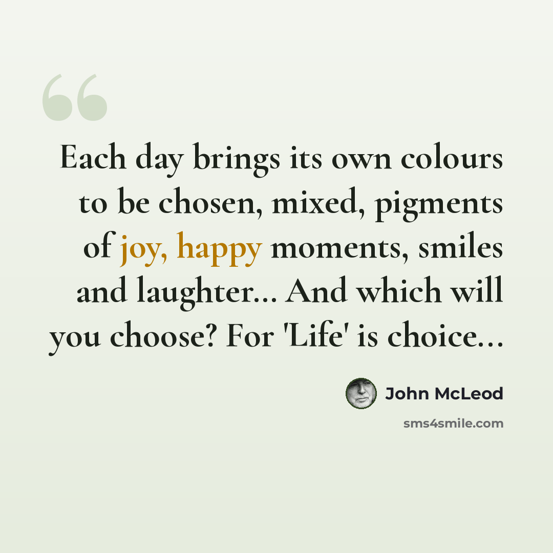 “Each day brings its own colours to be chosen, mixed, pigments of joy, happy moments, smiles and laughter… And which will you choose? For 'Life' is choice...” quote by John McLeod