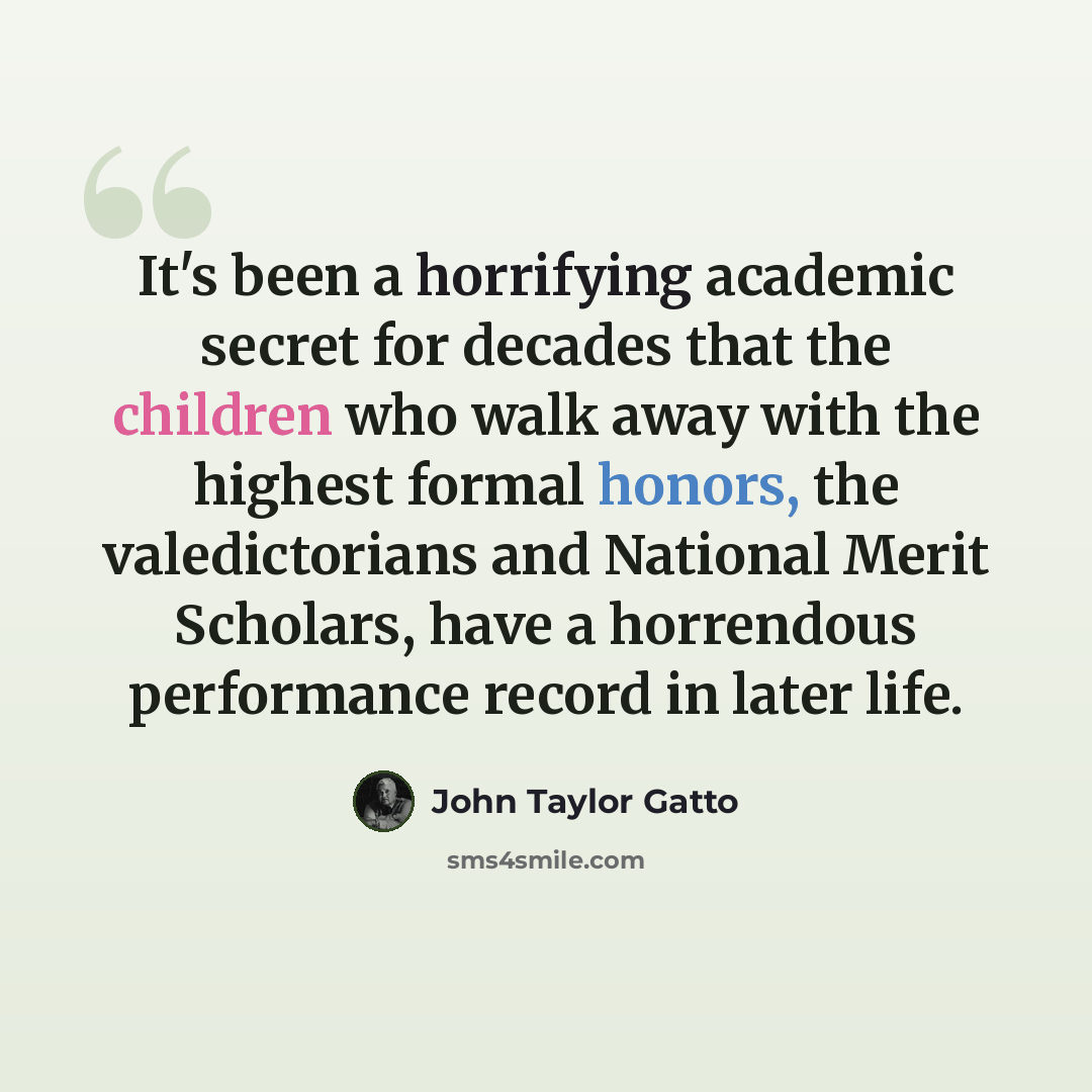“It's been a horrifying academic secret for decades that the children who walk away with the highest formal honors, the valedictorians and National Merit Scholars, have a horrendous performance record in later life.” quote by John Taylor Gatto