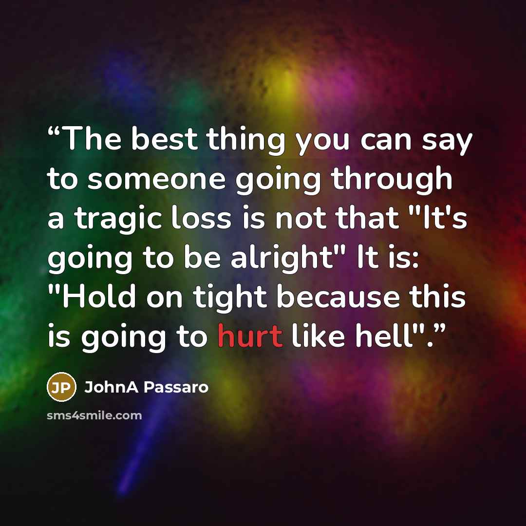 “The best thing you can say to someone going through a tragic loss is not that "It's going to be alright" It is: "Hold on tight because this is going to hurt like hell".” quote by JohnA Passaro