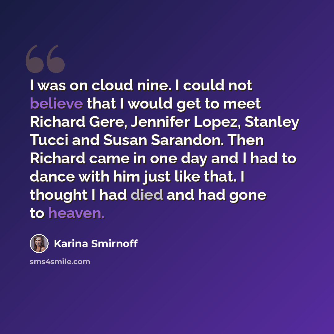 “I was on cloud nine. I could not believe that I would get to meet Richard Gere, Jennifer Lopez, Stanley Tucci and Susan Sarandon. Then Richard came in one day and I had to dance with him just like that. I thought I had died and had gone to heaven.” quote by Karina Smirnoff