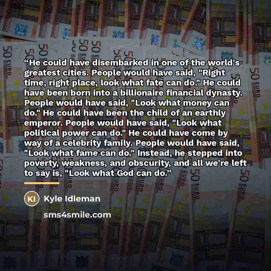 “He could have disembarked in one of the world's greatest cities. People would have said, "Right time, right place, look what fate can do." He could have been born into a billionaire financial dynasty. People would have said, "Look what money can do." He could have been the child of an earthly…” quote by Kyle Idleman