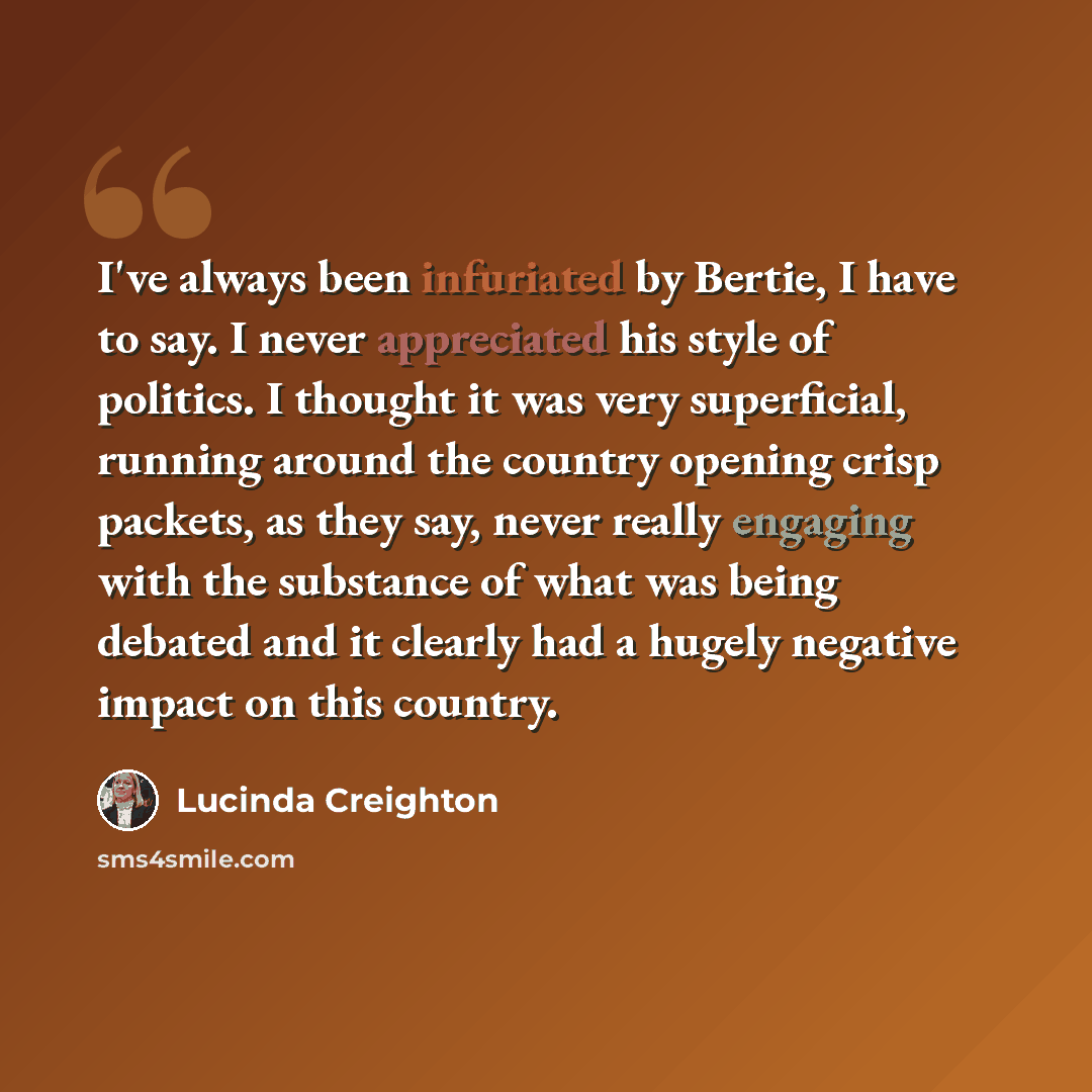 “I've always been infuriated by Bertie, I have to say. I never appreciated his style of politics. I thought it was very superficial, running around the country opening crisp packets, as they say, never really engaging with the substance of what was being debated and it clearly had a hugely negative…” quote by Lucinda Creighton