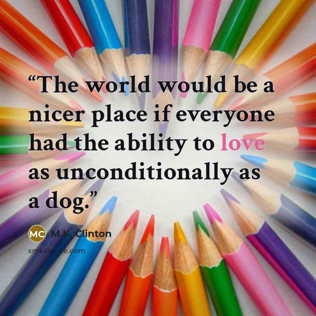 “The world would be a nicer place if everyone had the ability to love as unconditionally as a dog.” quote by M.K. Clinton