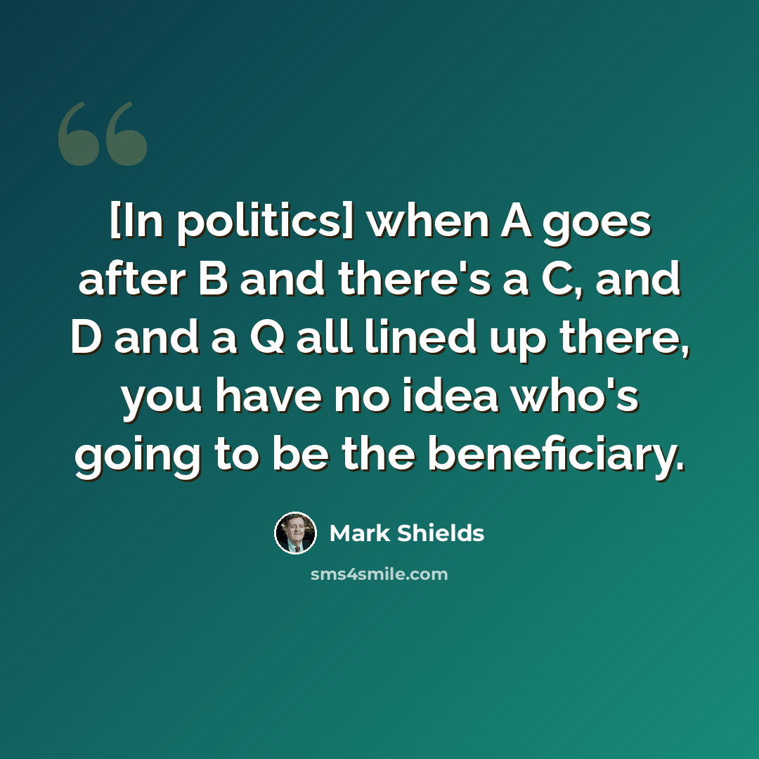 “[In politics] when A goes after B and there's a C, and D and a Q all lined up there, you have no idea who's going to be the beneficiary.” quote by Mark Shields