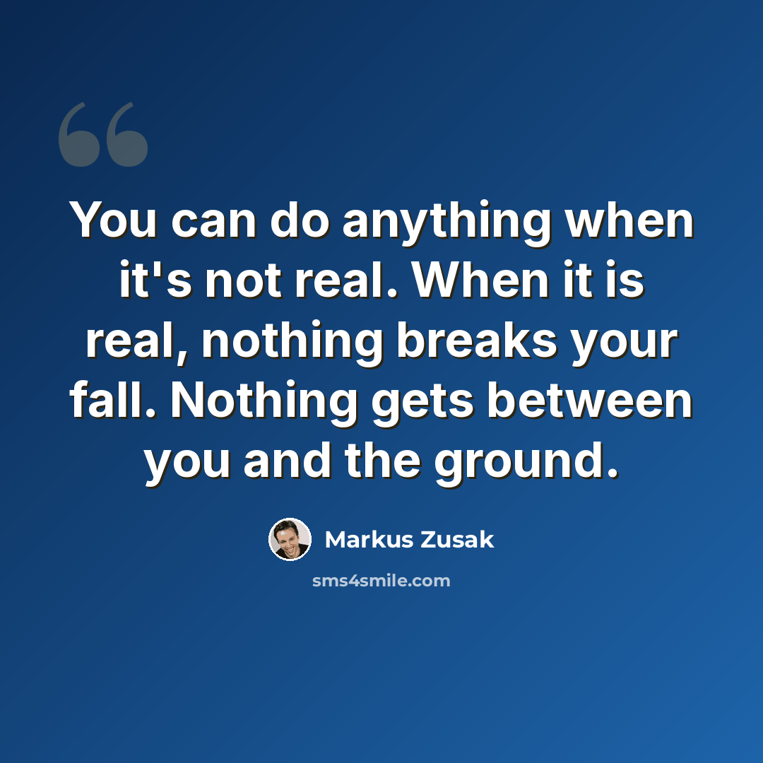 “You can do anything when it's not real. When it is real, nothing breaks your fall. Nothing gets between you and the ground.” quote by Markus Zusak