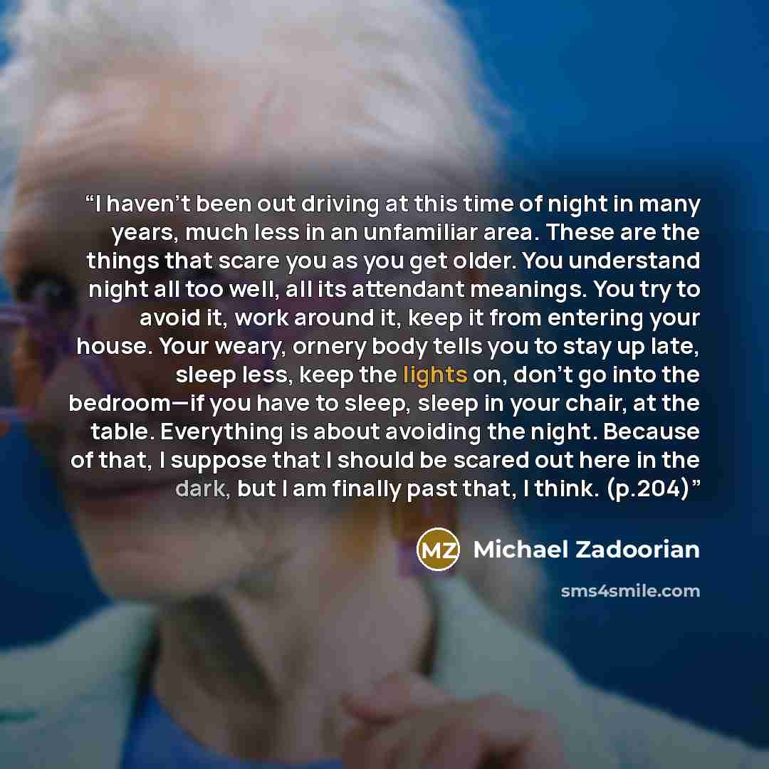 “I haven’t been out driving at this time of night in many years, much less in an unfamiliar area. These are the things that scare you as you get older. You understand night all too well, all its attendant meanings. You try to avoid it, work around it, keep it from entering your house. Your weary…” quote by Michael Zadoorian