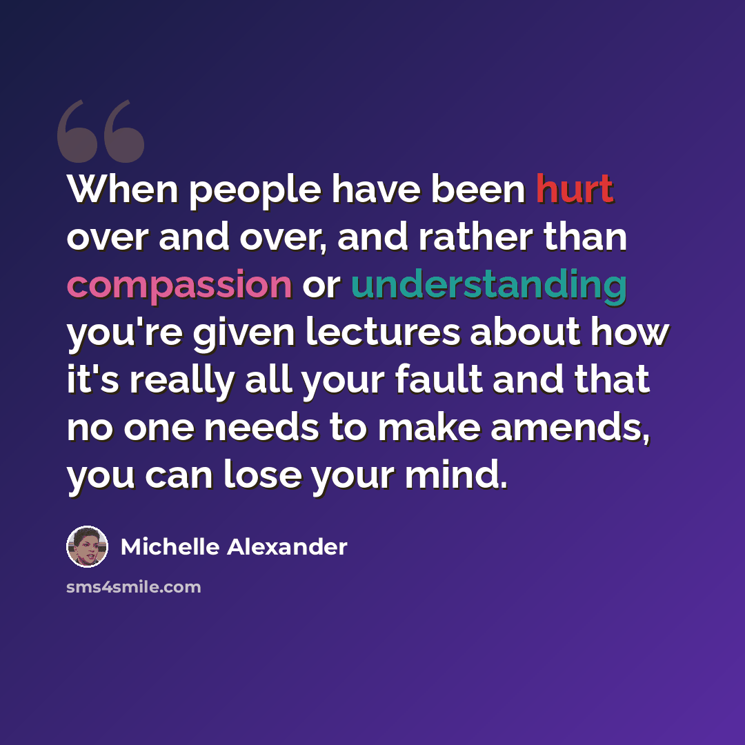 “When people have been hurt over and over, and rather than compassion or understanding you're given lectures about how it's really all your fault and that no one needs to make amends, you can lose your mind.” quote by Michelle Alexander