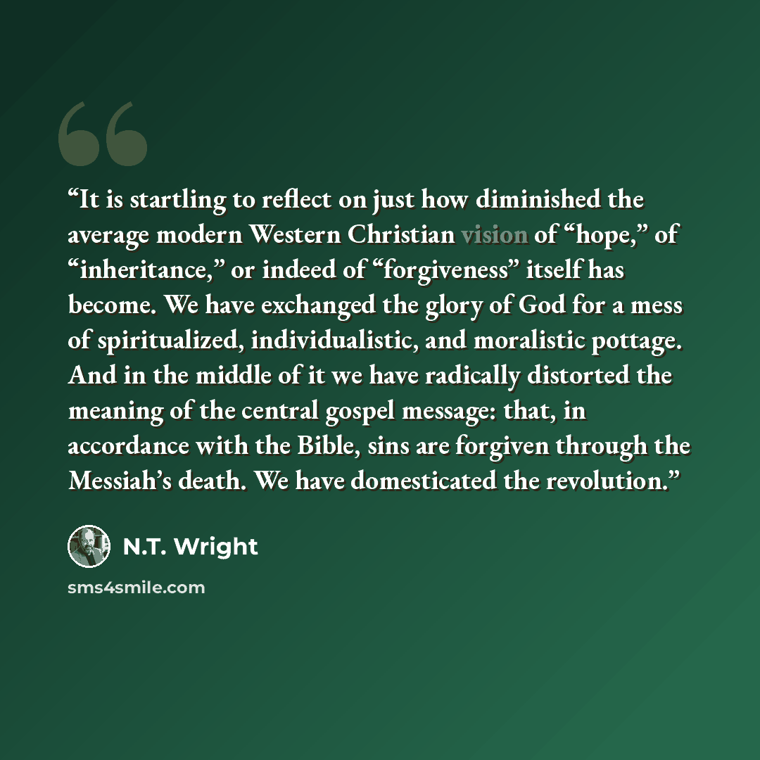 “It is startling to reflect on just how diminished the average modern Western Christian vision of “hope,” of “inheritance,” or indeed of “forgiveness” itself has become. We have exchanged the glory of God for a mess of spiritualized, individualistic, and moralistic pottage. And in the middle of it…” quote by N.T. Wright