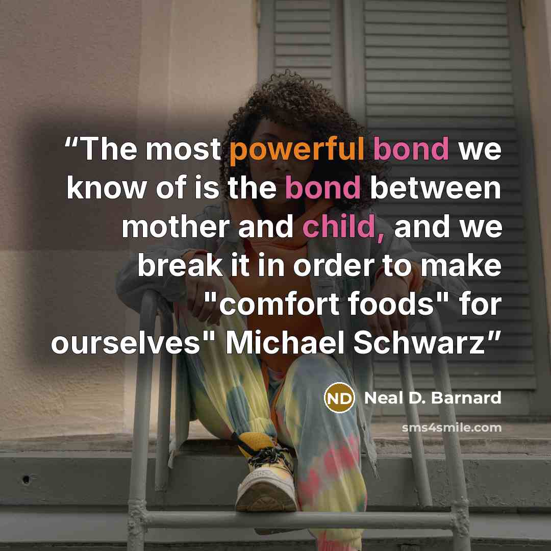 “The most powerful bond we know of is the bond between mother and child, and we break it in order to make "comfort foods" for ourselves" Michael Schwarz” quote by Neal D. Barnard