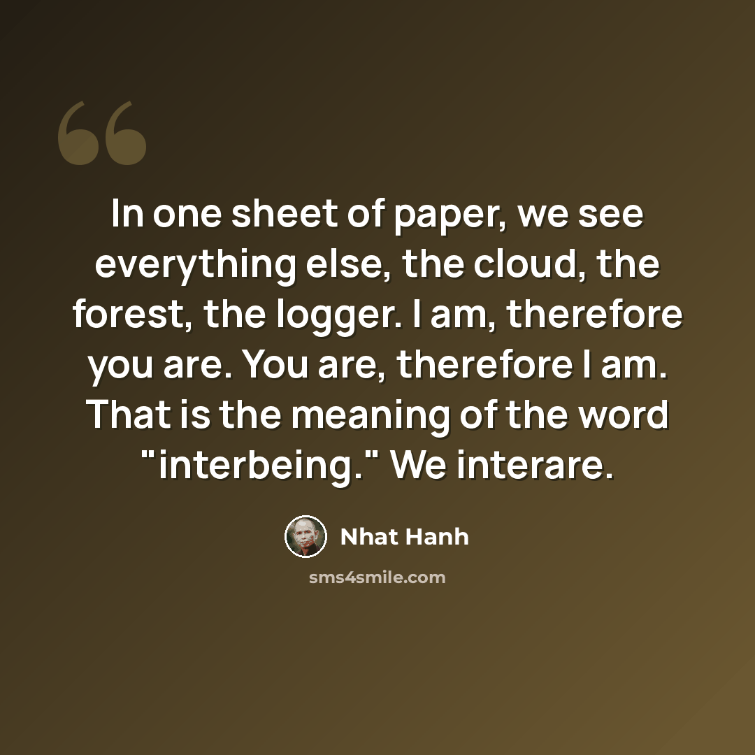 “In one sheet of paper, we see everything else, the cloud, the forest, the logger. I am, therefore you are. You are, therefore I am. That is the meaning of the word "interbeing." We interare.” quote by Nhat Hanh