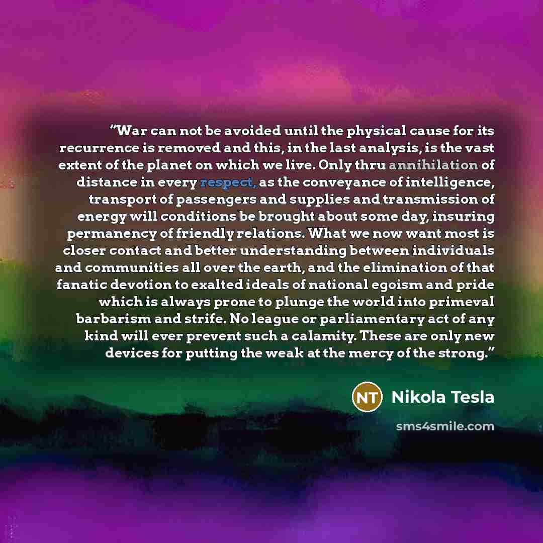 “War can not be avoided until the physical cause for its recurrence is removed and this, in the last analysis, is the vast extent of the planet on which we live. Only thru annihilation of distance in every respect, as the conveyance of intelligence, transport of passengers and supplies and…” quote by Nikola Tesla