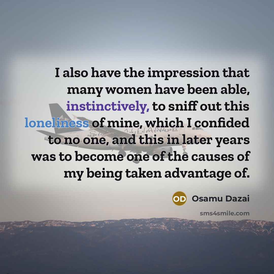 “I also have the impression that many women have been able, instinctively, to sniff out this loneliness of mine, which I confided to no one, and this in later years was to become one of the causes of my being taken advantage of.” quote by Osamu Dazai