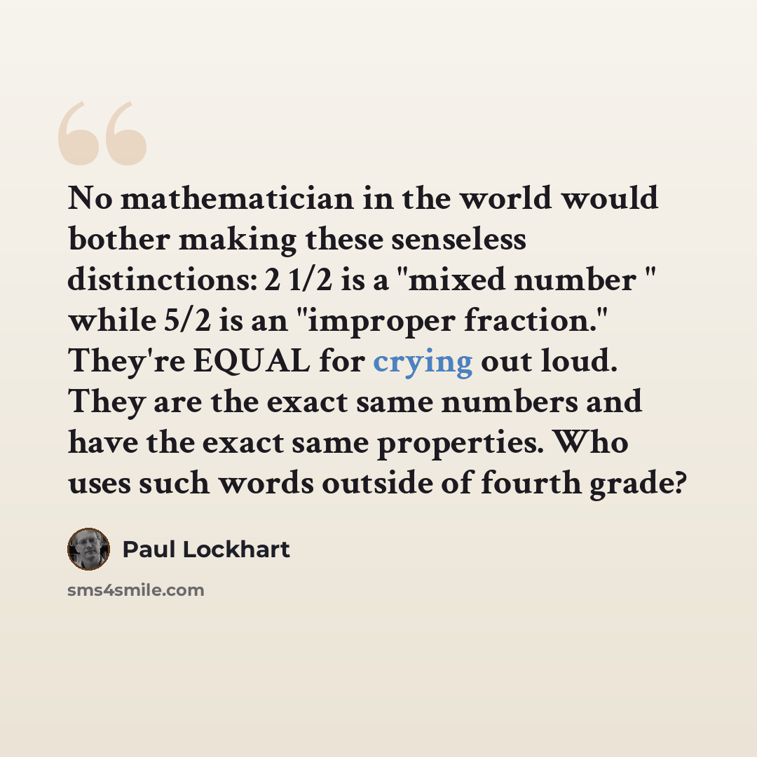 “No mathematician in the world would bother making these senseless distinctions: 2 1/2 is a "mixed number " while 5/2 is an "improper fraction." They're EQUAL for crying out loud. They are the exact same numbers and have the exact same properties. Who uses such words outside of fourth grade?” quote by Paul Lockhart