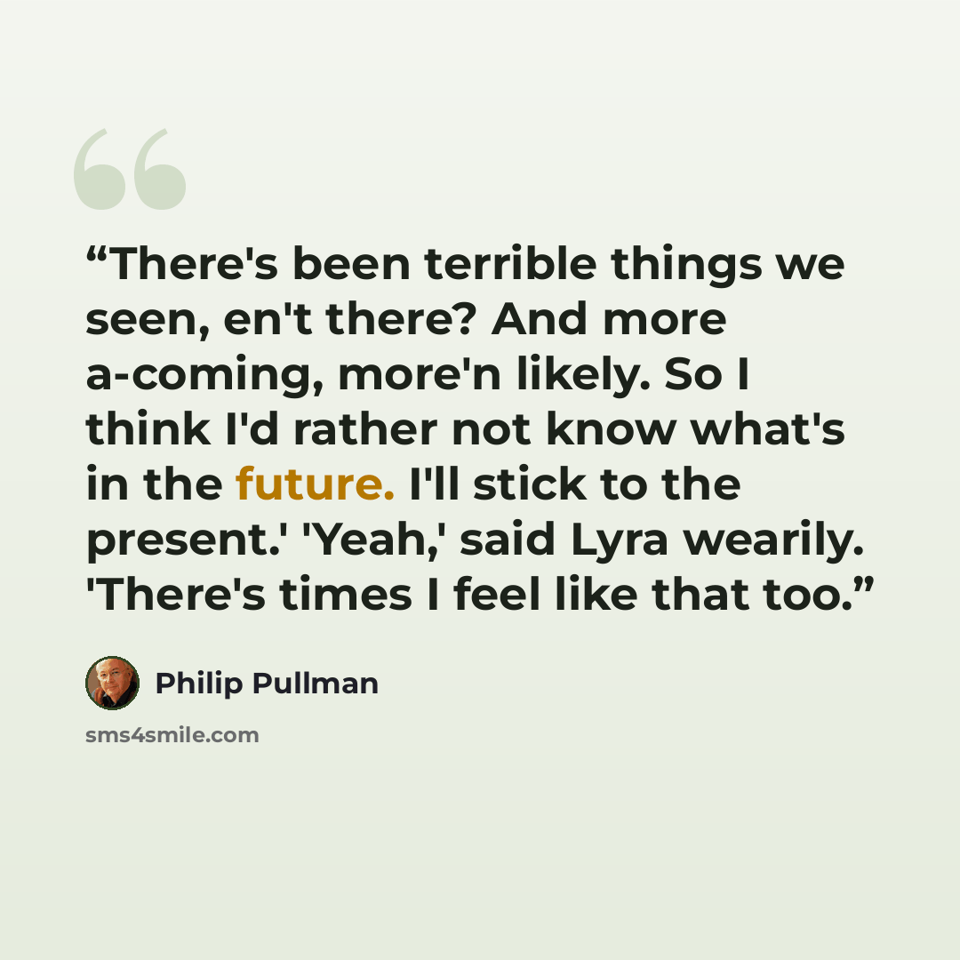 “There's been terrible things we seen, en't there? And more a-coming, more'n likely. So I think I'd rather not know what's in the future. I'll stick to the present.' 'Yeah,' said Lyra wearily. 'There's times I feel like that too.” quote by Philip Pullman