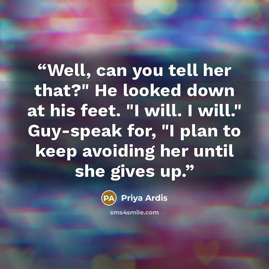 “Well, can you tell her that?" He looked down at his feet. "I will. I will." Guy-speak for, "I plan to keep avoiding her until she gives up.” quote by Priya Ardis