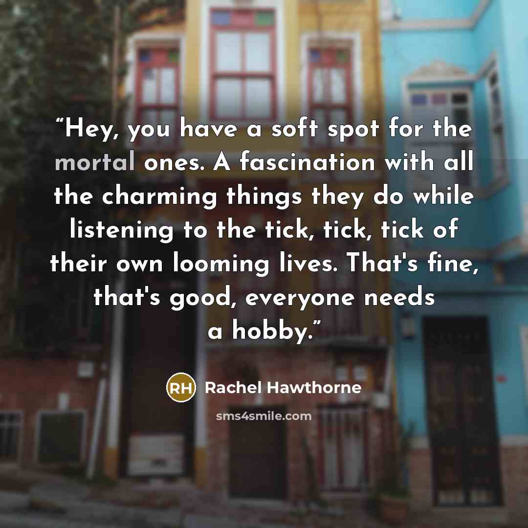 “Hey, you have a soft spot for the mortal ones. A fascination with all the charming things they do while listening to the tick, tick, tick of their own looming lives. That's fine, that's good, everyone needs a hobby.” quote by Rachel Hawthorne