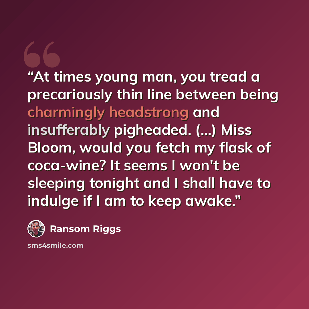 “At times young man, you tread a precariously thin line between being charmingly headstrong and insufferably pigheaded. (...) Miss Bloom, would you fetch my flask of coca-wine? It seems I won't be sleeping tonight and I shall have to indulge if I am to keep awake.” quote by Ransom Riggs